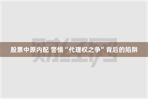 股票中原内配 警惕“代理权之争”背后的陷阱