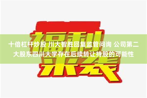 十倍杠杆炒股 川大智胜回复监管问询 公司第二大股东四川大学存在后续转让持股的可能性