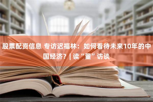 股票配资信息 专访迟福林：如何看待未来10年的中国经济？| 读“董”访谈