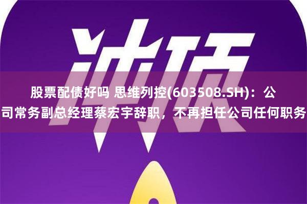 股票配债好吗 思维列控(603508.SH)：公司常务副总经理蔡宏宇辞职，不再担任公司任何职务