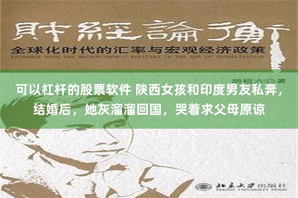 可以杠杆的股票软件 陕西女孩和印度男友私奔，结婚后，她灰溜溜回国，哭着求父母原谅